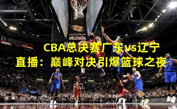 CBA总决赛广东vs辽宁直播:巅峰对决引爆篮球之夜