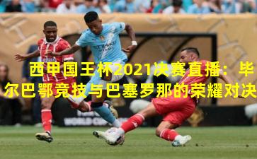 西甲国王杯2021决赛直播：毕尔巴鄂竞技与巴塞罗那的荣耀对决