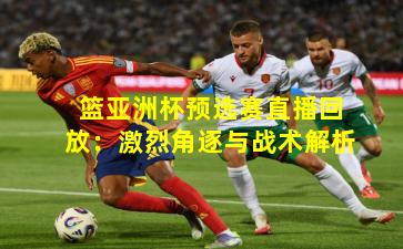 篮亚洲杯预选赛直播回放：激烈角逐与战术解析