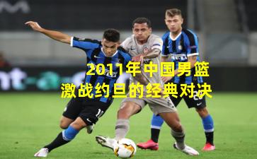 2011年中国男篮激战约旦的经典对决