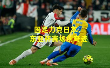 国足力克日本，东亚杯赛场创奇迹