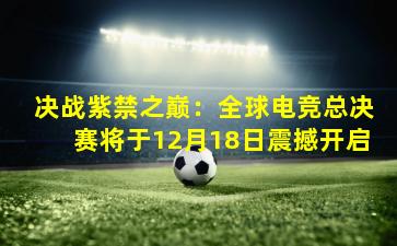决战紫禁之巅：全球电竞总决赛将于12月18日震撼开启